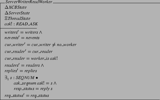 \begin{schema}{ServerWriterReadWorker}
\Delta XCBState \\
\Delta ServerState ...
...d \\
\t1 resp\_status = reply s
\also
req\_status' = req\_status
\end{schema}