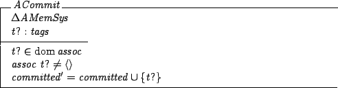 \begin{schema}{ACommit}
\Delta AMemSys \\
t? : tags
\where
t? \in \dom assoc...
...soc~t? \neq \langle \rangle \\
committed' = committed \cup \{t?\}
\end{schema}